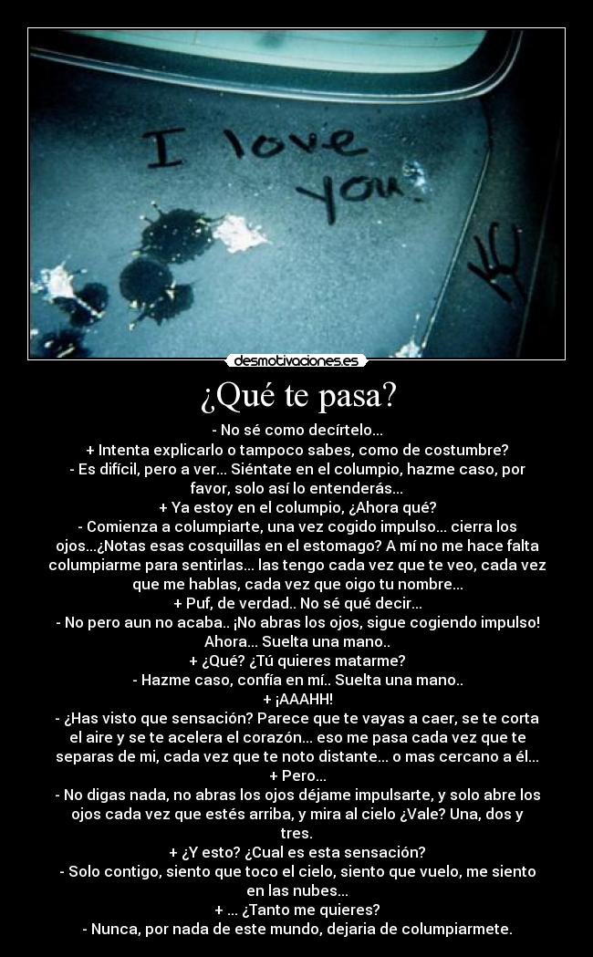 ¿Qué te pasa? - - No sé como decírtelo...
+ Intenta explicarlo o tampoco sabes, como de costumbre?
- Es difícil, pero a ver... Siéntate en el columpio, hazme caso, por
favor, solo así lo entenderás...
+ Ya estoy en el columpio, ¿Ahora qué?
- Comienza a columpiarte, una vez cogido impulso... cierra los
ojos...¿Notas esas cosquillas en el estomago? A mí no me hace falta
columpiarme para sentirlas... las tengo cada vez que te veo, cada vez
que me hablas, cada vez que oigo tu nombre...
+ Puf, de verdad.. No sé qué decir...
- No pero aun no acaba.. ¡No abras los ojos, sigue cogiendo impulso!
Ahora... Suelta una mano..
+ ¿Qué? ¿Tú quieres matarme?
- Hazme caso, confía en mí.. Suelta una mano..
+ ¡AAAHH!
- ¿Has visto que sensación? Parece que te vayas a caer, se te corta
el aire y se te acelera el corazón... eso me pasa cada vez que te
separas de mi, cada vez que te noto distante... o mas cercano a él...
+ Pero...
- No digas nada, no abras los ojos déjame impulsarte, y solo abre los
ojos cada vez que estés arriba, y mira al cielo ¿Vale? Una, dos y
tres.
+ ¿Y esto? ¿Cual es esta sensación?
- Solo contigo, siento que toco el cielo, siento que vuelo, me siento
en las nubes...
+ ... ¿Tanto me quieres?
- Nunca, por nada de este mundo, dejaria de columpiarmete.
