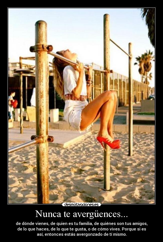 Nunca te avergüences... - de dónde vienes, de quien es tu familia, de quiénes son tus amigos,
de lo que haces, de lo que te gusta, o de cómo vives. Porque si es
así, entonces estás avergonzado de tí mismo.