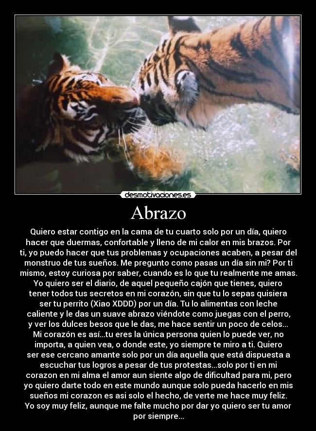Abrazo - Quiero estar contigo en la cama de tu cuarto solo por un día, quiero
hacer que duermas, confortable y lleno de mi calor en mis brazos. Por
ti, yo puedo hacer que tus problemas y ocupaciones acaben, a pesar del
monstruo de tus sueños. Me pregunto como pasas un día sin mi? Por ti
mismo, estoy curiosa por saber, cuando es lo que tu realmente me amas.
Yo quiero ser el diario, de aquel pequeño cajón que tienes, quiero
tener todos tus secretos en mi corazón, sin que tu lo sepas quisiera
ser tu perrito (Xiao XDDD) por un día. Tu lo alimentas con leche
caliente y le das un suave abrazo viéndote como juegas con el perro,
y ver los dulces besos que le das, me hace sentir un poco de celos...
Mi corazón es así...tu eres la única persona quien lo puede ver, no
importa, a quien vea, o donde este, yo siempre te miro a ti. Quiero
ser ese cercano amante solo por un día aquella que está dispuesta a
escuchar tus logros a pesar de tus protestas...solo por ti en mi
corazon en mi alma el amor aun siente algo de dificultad para mi, pero
yo quiero darte todo en este mundo aunque solo pueda hacerlo en mis
sueños mi corazon es asi solo el hecho, de verte me hace muy feliz.
Yo soy muy feliz, aunque me falte mucho por dar yo quiero ser tu amor
por siempre...