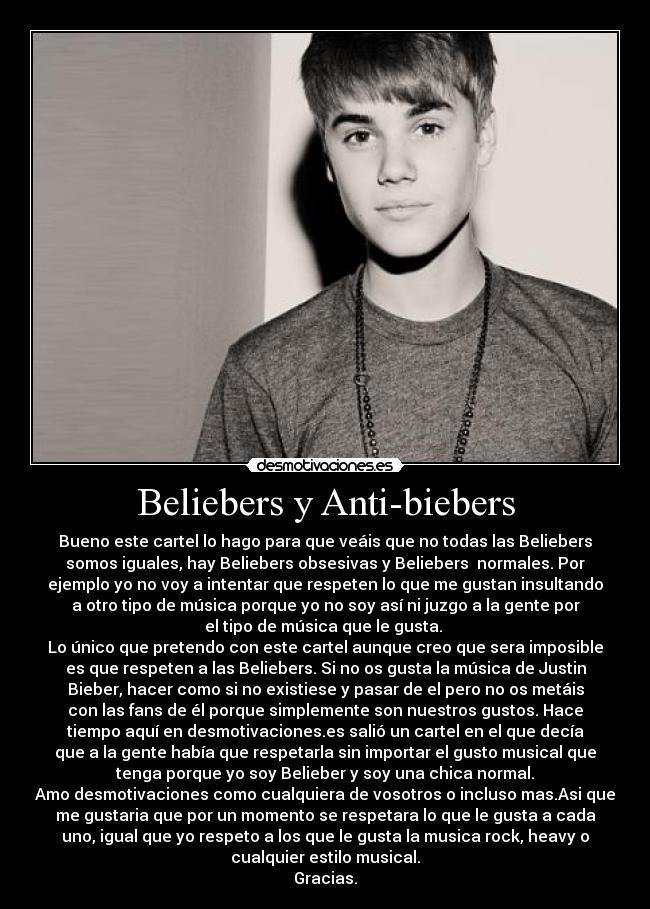 Beliebers y Anti-biebers - Bueno este cartel lo hago para que veáis que no todas las Beliebers
somos iguales, hay Beliebers obsesivas y Beliebers  normales. Por
ejemplo yo no voy a intentar que respeten lo que me gustan insultando
a otro tipo de música porque yo no soy así ni juzgo a la gente por
el tipo de música que le gusta. 
Lo único que pretendo con este cartel aunque creo que sera imposible
es que respeten a las Beliebers. Si no os gusta la música de Justin
Bieber, hacer como si no existiese y pasar de el pero no os metáis
con las fans de él porque simplemente son nuestros gustos. Hace
tiempo aquí en desmotivaciones.es salió un cartel en el que decía
que a la gente había que respetarla sin importar el gusto musical que
tenga porque yo soy Belieber y soy una chica normal.
Amo desmotivaciones como cualquiera de vosotros o incluso mas.Asi que
me gustaria que por un momento se respetara lo que le gusta a cada
uno, igual que yo respeto a los que le gusta la musica rock, heavy o
cualquier estilo musical.
Gracias.