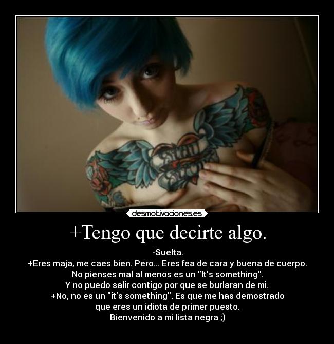 +Tengo que decirte algo. - -Suelta.
+Eres maja, me caes bien. Pero... Eres fea de cara y buena de cuerpo.
No pienses mal al menos es un Its something.
Y no puedo salir contigo por que se burlaran de mi.
+No, no es un its something. Es que me has demostrado
que eres un idiota de primer puesto.
Bienvenido a mi lista negra ;)