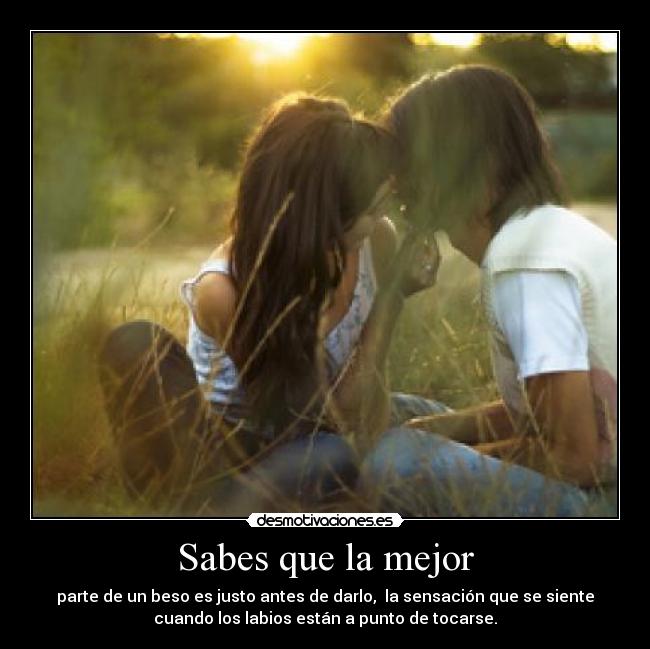 Sabes que la mejor - parte de un beso es justo antes de darlo,  la sensación que se siente
cuando los labios están a punto de tocarse.