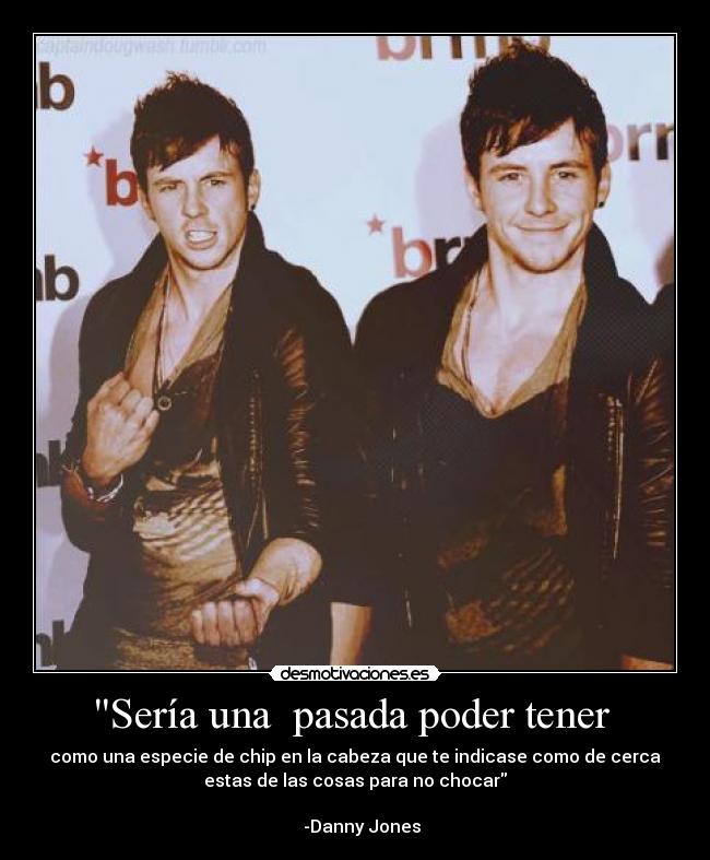 Sería una pasada poder tener - como una especie de chip en la cabeza que te indicase como de cerca
estas de las cosas para no chocar
-Danny Jones