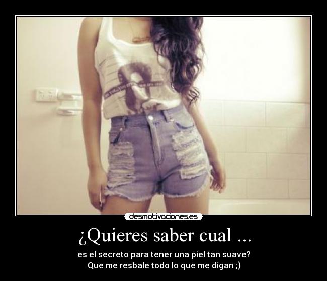 ¿Quieres saber cual ... - es el secreto para tener una piel tan suave?
Que me resbale todo lo que me digan ;)