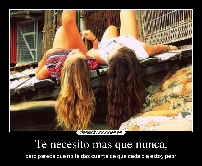 Te necesito mas que nunca, - pero parece que no te das cuenta de que cada día estoy peor.