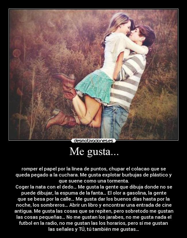 Me gusta... - 
romper el papel por la línea de puntos, chupar el colacao que se
queda pegado a la cuchara. Me gusta explotar burbujas de plástico y
que suene como una tormenta.
Coger la nata con el dedo… Me gusta la gente que dibuja donde no se
puede dibujar, la espuma de la fanta… El olor a gasolina, la gente
que se besa por la calle… Me gusta dar los buenos días hasta por la
noche, los sombreros… Abrir un libro y encontrar una entrada de cine
antigua. Me gusta las cosas que se repiten, pero sobretodo me gustan
las cosas pequeñas… No me gustan los jarabes, no me gusta nada el
futbol en la radio, no me gustan las los horarios, pero sí me gustan
las señales y TÚ, tú también me gustas…