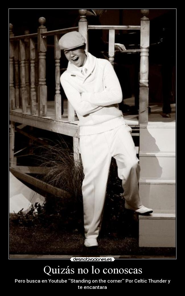 Quizás no lo conoscas - Pero busca en Youtube Standing on the corner Por Celtic Thunder y te encantara