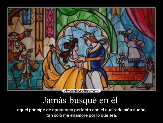 Jamás busqué en él  - aquel príncipe de apariencia perfecta con el que toda niña sueña,
tan solo me enamoré por lo que era.