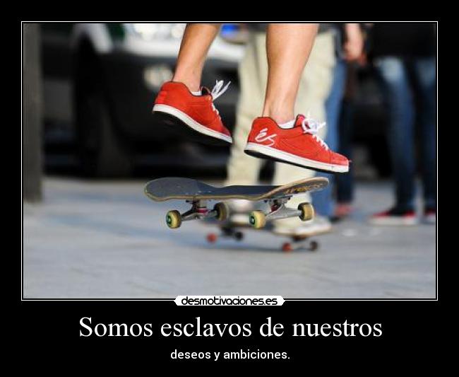 Somos esclavos de nuestros - deseos y ambiciones.