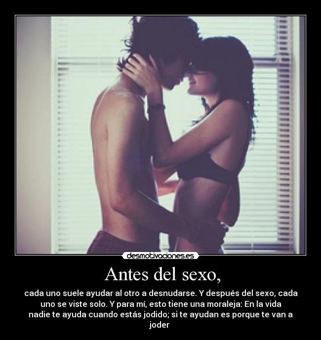  Antes del sexo, - cada uno suele ayudar al otro a desnudarse. Y después del sexo, cada
uno se viste solo. Y para mí, esto tiene una moraleja: En la vida
nadie te ayuda cuando estás jodido; si te ayudan es porque te van a
joder 