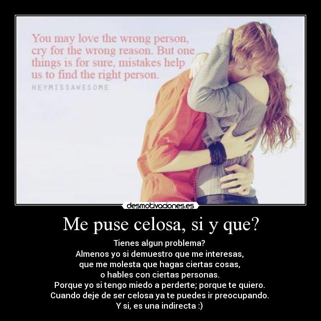 Me puse celosa, si y que? - Tienes algun problema?
Almenos yo si demuestro que me interesas,
que me molesta que hagas ciertas cosas,
o hables con ciertas personas.
Porque yo si tengo miedo a perderte; porque te quiero.
Cuando deje de ser celosa ya te puedes ir preocupando.
Y si, es una indirecta :)