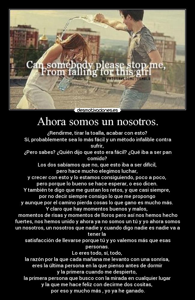 Ahora somos un nosotros. - ¿Rendirme, tirar la toalla, acabar con esto?
Sí, probablemente sea lo más fácil y un método infalible contra
sufrir,
¿Pero sabes? ¿Quién dijo que esto era fácil? ¿Qué iba a ser pan
comido?
Los dos sabíamos que no, que esto iba a ser difícil,
pero hace mucho elegimos luchar,
y crecer con esto y lo estamos consiguiendo, poco a poco,
pero porque lo bueno se hace esperar, o eso dicen.
Y también te digo que me gustan los retos, y que casi siempre,
por no decir siempre consigo lo que me propongo
y aunque por el camino pierda cosas lo que gano es mucho más.
Y claro que hay momentos buenos y malos,
momentos de risas y momentos de lloros pero así nos hemos hecho
fuertes, nos hemos unido y ahora ya no somos un tú y yo ahora somos
un nosotros, un nosotros que nadie y cuando digo nadie es nadie va a
tener la
satisfacción de llevarse porque tú y yo valemos más que esas
personas.
Lo eres todo, sí, todo,
la razón por la que cada mañana me levanto con una sonrisa,
eres la última persona en la que pienso antes de dormir
y la primera cuando me despierto,
la primera persona que busco con la mirada en cualquier lugar
y la que me hace feliz con decirme dos cositas,
por eso y mucho más , yo ya he ganado.