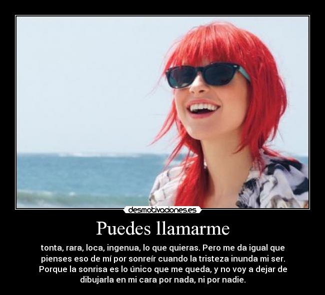 Puedes llamarme - tonta, rara, loca, ingenua, lo que quieras. Pero me da igual que
pienses eso de mí por sonreír cuando la tristeza inunda mi ser.
Porque la sonrisa es lo único que me queda, y no voy a dejar de
dibujarla en mi cara por nada, ni por nadie.