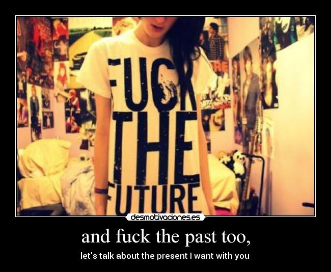 and fuck the past too, - lets talk about the present I want with you 