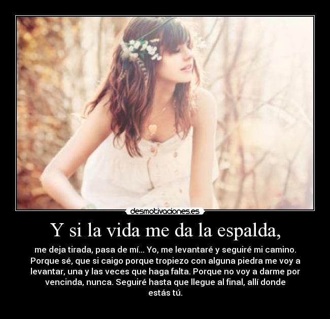 Y si la vida me da la espalda, - me deja tirada, pasa de mí... Yo, me levantaré y seguiré mi camino.
Porque sé, que si caigo porque tropiezo con alguna piedra me voy a
levantar, una y las veces que haga falta. Porque no voy a darme por
vencinda, nunca. Seguiré hasta que llegue al final, allí donde
estás tú.