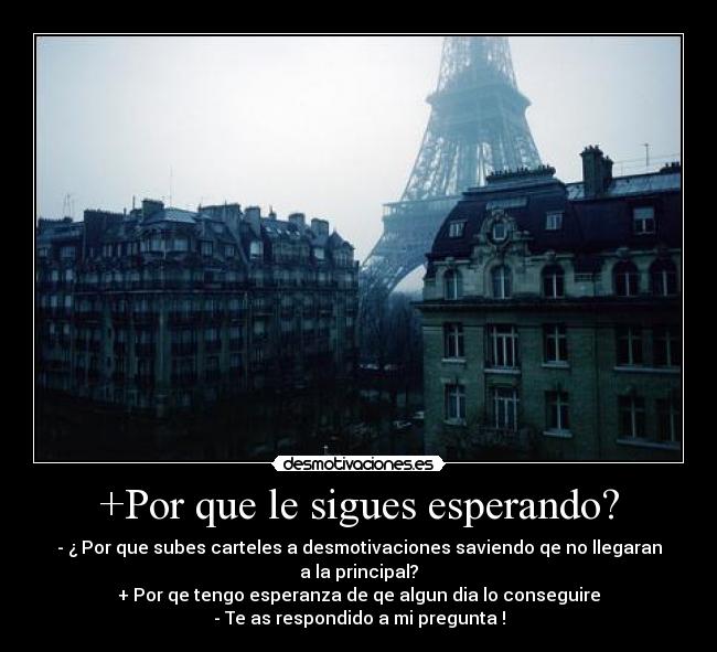 +Por que le sigues esperando? - - ¿ Por que subes carteles a desmotivaciones saviendo qe no llegaran
a la principal?
+ Por qe tengo esperanza de qe algun dia lo conseguire
- Te as respondido a mi pregunta !