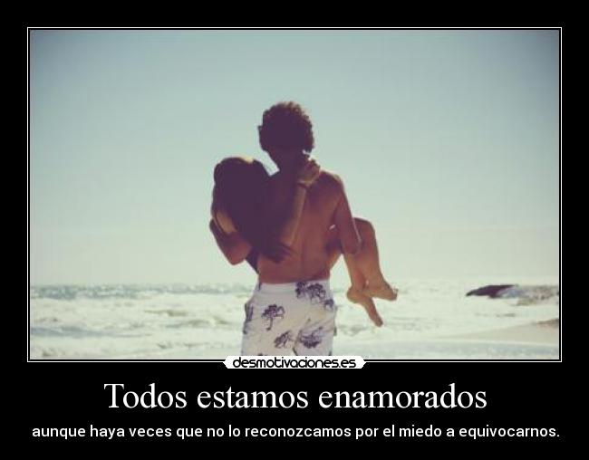 Todos estamos enamorados - aunque haya veces que no lo reconozcamos por el miedo a equivocarnos.