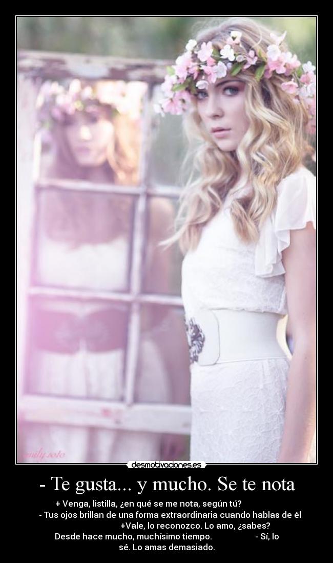 - Te gusta... y mucho. Se te nota - + Venga, listilla, ¿en qué se me nota, según tú?                  
   - Tus ojos brillan de una forma extraordinaria cuando hablas de él
                            +Vale, lo reconozco. Lo amo, ¿sabes?
Desde hace mucho, muchísimo tiempo.                     - Sí, lo
sé. Lo amas demasiado.