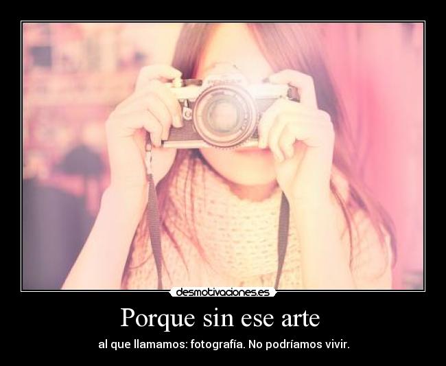 Porque sin ese arte  - al que llamamos: fotografía. No podríamos vivir.