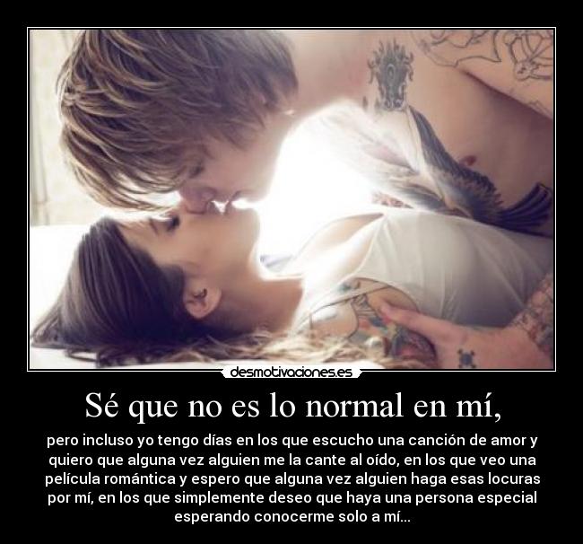 Sé que no es lo normal en mí, - pero incluso yo tengo días en los que escucho una canción de amor y
quiero que alguna vez alguien me la cante al oído, en los que veo una
película romántica y espero que alguna vez alguien haga esas locuras
por mí, en los que simplemente deseo que haya una persona especial
esperando conocerme solo a mí...