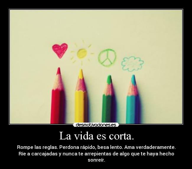 La vida es corta. - Rompe las reglas. Perdona rápido, besa lento. Ama verdaderamente.
Ríe a carcajadas y nunca te arrepientas de algo que te haya hecho
sonreír.
