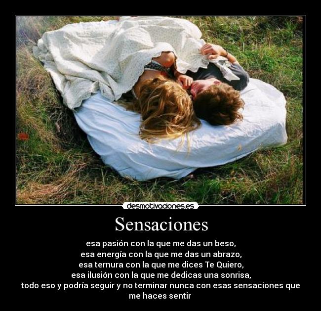 Sensaciones - esa pasión con la que me das un beso,
esa energía con la que me das un abrazo,
esa ternura con la que me dices Te Quiero,
esa ilusión con la que me dedicas una sonrisa,
todo eso y podría seguir y no terminar nunca con esas sensaciones que
me haces sentir 