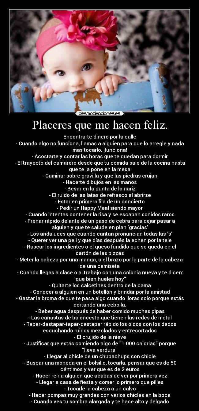 Placeres que me hacen feliz. - Encontrarte dinero por la calle
- Cuando algo no funciona, llamas a alguien para que lo arregle y nada
mas tocarlo, ¡funciona!
- Acostarte y contar las horas que te quedan para dormir
- El trayecto del camarero desde que tu comida sale de la cocina hasta
que te la pone en la mesa
- Caminar sobre gravilla y que las piedras crujan
- Hacerte dibujos en las manos
- Besar en la punta de la nariz
- El ruido de las latas de refresco al abrirse
- Estar en primera fila de un concierto
- Pedir un Happy Meal siendo mayor
- Cuando intentas contener la risa y se escapan sonidos raros
- Frenar rápido delante de un paso de cebra para dejar pasar a
alguien y que te salude en plan gracias
- Los andaluces que cuando cantan pronuncian todas las s
- Querer ver una peli y que días después la echen por la tele
- Rascar los ingredientes o el queso fundido que se queda en el
cartón de las pizzas
- Meter la cabeza por una manga, o el brazo por la parte de la cabeza
de una camiseta
- Cuando llegas a clase o al trabajo con una colonia nueva y te dicen:
que bien hueles hoy
- Quitarte los calcetines dentro de la cama
- Conocer a alguien en un botellón y brindar por la amistad
- Gastar la broma de que te pasa algo cuando lloras solo porque estás
cortando una cebolla.
- Beber agua después de haber comido muchas pipas
- Las canastas de baloncesto que tienen las redes de metal
- Tapar-destapar-tapar-destapar rápido los oidos con los dedos
escuchando ruidos mezclados y entrecortados
- El crujido de la nieve
- Justificar que estás comiendo algo de 1.000 calorías porque
lleva verdura
- Llegar al chicle de un chupachups con chicle
- Buscar una moneda en el bolsillo, tocarla, pensar que es de 50
céntimos y ver que es de 2 euros
- Hacer reír a alguien que acabas de ver por primera vez
- Llegar a casa de fiesta y comer lo primero que pilles
- Tocarle la cabeza a un calvo
- Hacer pompas muy grandes con varios chicles en la boca
- Cuando ves tu sombra alargada y te hace alto y delgado