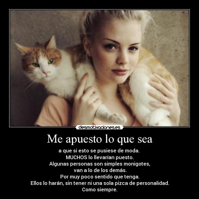 Me apuesto lo que sea - a que si esto se pusiese de moda. 
MUCHOS lo llevarían puesto.
Algunas personas son simples monigotes,
 van a lo de los demás.
Por muy poco sentido que tenga.
Ellos lo harán, sin tener ni una sola pizca de personalidad.
Como siempre.