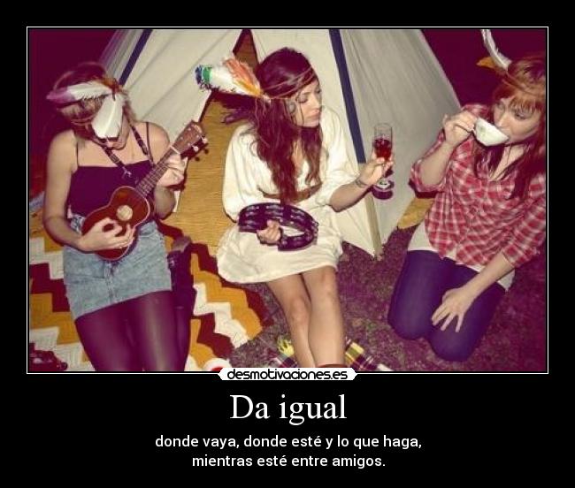 Da igual - donde vaya, donde esté y lo que haga,
mientras esté entre amigos.