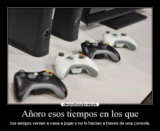 Añoro esos tiempos en los que - tus amigos venian a casa a jugar y no lo hacian a traves de una consola.