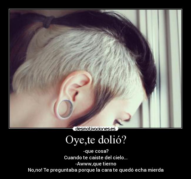 Oye,te dolió? - -que cosa?
Cuando te caiste del cielo...
-Awww,que tierno
No,no! Te preguntaba porque la cara te quedó echa mierda