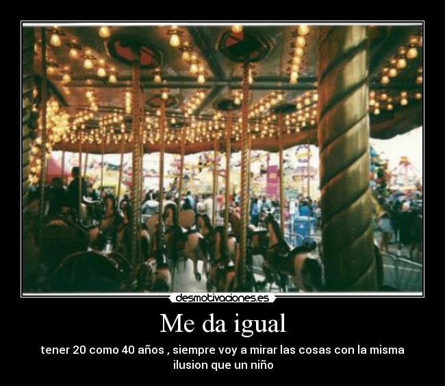 Me da igual - tener 20 como 40 años , siempre voy a mirar las cosas con la misma
ilusion que un niño