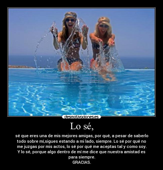 Lo sé, - sé que eres una de mis mejores amigas, por qué, a pesar de saberlo
todo sobre mí,sigues estando a mi lado, siempre. Lo sé por qué no
me juzgas por mis actos, lo sé por qué me aceptas tal y como soy.
Y lo sé, porque algo dentro de mí me dice que nuestra amistad es
para siempre.
GRACIAS.
