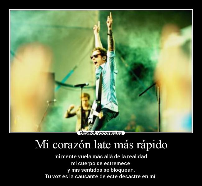 Mi corazón late más rápido - mi mente vuela más allá de la realidad 
mi cuerpo se estremece 
y mis sentidos se bloquean.
Tu voz es la causante de este desastre en mí .