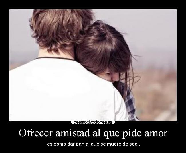 Ofrecer amistad al que pide amor - es como dar pan al que se muere de sed .