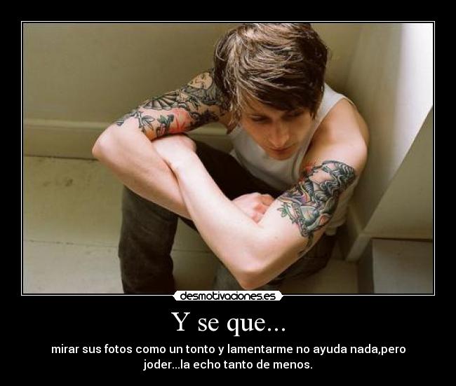 Y se que... - mirar sus fotos como un tonto y lamentarme no ayuda nada,pero
joder...la echo tanto de menos.