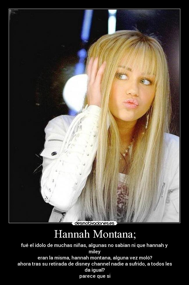 Hannah Montana; - fué el idolo de muchas niñas, algunas no sabian ni que hannah y miley
eran la misma, hannah montana, alguna vez moló?
ahora tras su retirada de disney channel nadie a sufrido, a todos les da igual?
parece que si