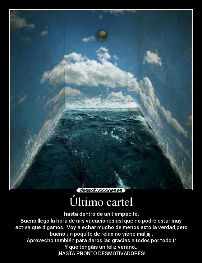 Último cartel - hasta dentro de un tiempecito.
Bueno,llegó la hora de mis vacaciones así que no podré estar muy
activa que digamos...Voy a echar mucho de menos esto la verdad,pero
bueno un poquito de relax no viene mal jiji.
Aprovecho también para daros las gracias a todos por todo (:
Y que tengáis un feliz verano..
¡HASTA PRONTO DESMOTIVADORES!