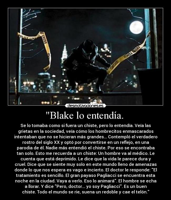 Blake lo entendía. - Se lo tomaba como si fuera un chiste, pero lo entendía. Veía las
grietas en la sociedad, veía cómo los hombrecitos enmascarados
intentaban que no se hicieran más grandes... Contempló el verdadero
rostro del siglo XX y optó por convertirse en un reflejo, en una
parodia de él. Nadie más entendió el chiste. Por eso se encontraba
tan solo. Esto me recuerda a un chiste: Un hombre va al médico. Le
cuenta que está deprimido. Le dice que la vida le parece dura y
cruel. Dice que se siente muy solo en este mundo lleno de amenazas
donde lo que nos espera es vago e incierto. El doctor le responde: El
tratamiento es sencillo. El gran payaso Pagliacci se encuentra esta
noche en la ciudad. Vaya a verlo. Eso lo animará. El hombre se echa
a llorar. Y dice Pero, doctor... yo soy Pagliacci. Es un buen
chiste. Todo el mundo se rie, suena un redoble y cae el telón.