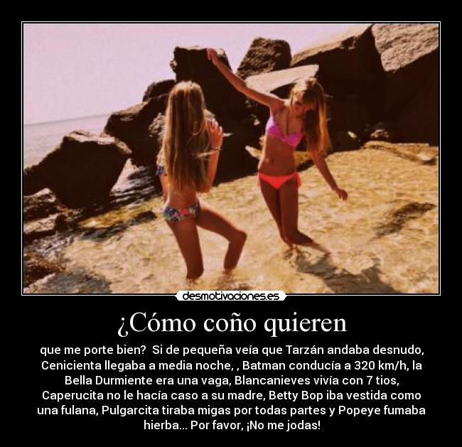 ¿Cómo coño quieren - que me porte bien?  Si de pequeña veía que Tarzán andaba desnudo,
Cenicienta llegaba a media noche, , Batman conducía a 320 km/h, la
Bella Durmiente era una vaga, Blancanieves vivía con 7 tios,
Caperucita no le hacía caso a su madre, Betty Bop iba vestida como
una fulana, Pulgarcita tiraba migas por todas partes y Popeye fumaba
hierba... Por favor, ¡No me jodas!