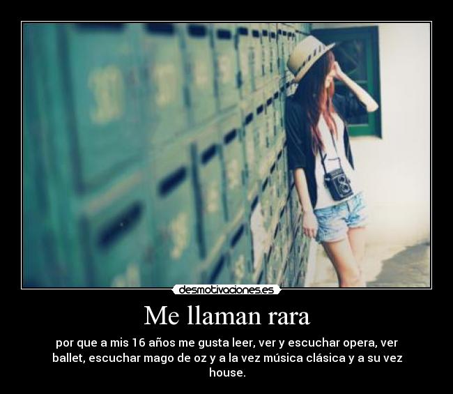 Me llaman rara - por que a mis 16 años me gusta leer, ver y escuchar opera, ver
ballet, escuchar mago de oz y a la vez música clásica y a su vez
house.