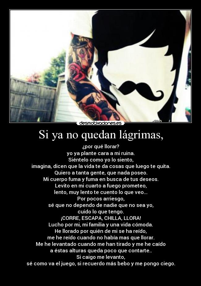 Si ya no quedan lágrimas, - ¿por qué llorar?
yo ya plante cara a mi ruina.
Siéntelo como yo lo siento,
imagina, dicen que la vida te da cosas que luego te quita.
Quiero a tanta gente, que nada poseo.
Mi cuerpo fuma y fuma en busca de tus deseos.
Levito en mi cuarto a fuego prometeo,
lento, muy lento te cuento lo que veo...
Por pocos arriesgo,
sé que no dependo de nadie que no sea yo,
cuido lo que tengo.
¡CORRE, ESCAPA, CHILLA, LLORA!
Lucho por mi, mi familia y una vida cómoda.
He llorado por quién de mi se ha reído,
me he reído cuando no había mas que llorar.
Me he levantado cuando me han tirado y me he caído
a éstas alturas queda poco que contarte..
Si caigo me levanto,
sé como va el juego, si recuerdo más bebo y me pongo ciego.

