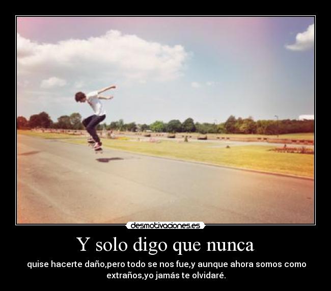 Y solo digo que nunca - quise hacerte daño,pero todo se nos fue,y aunque ahora somos como
extraños,yo jamás te olvidaré.