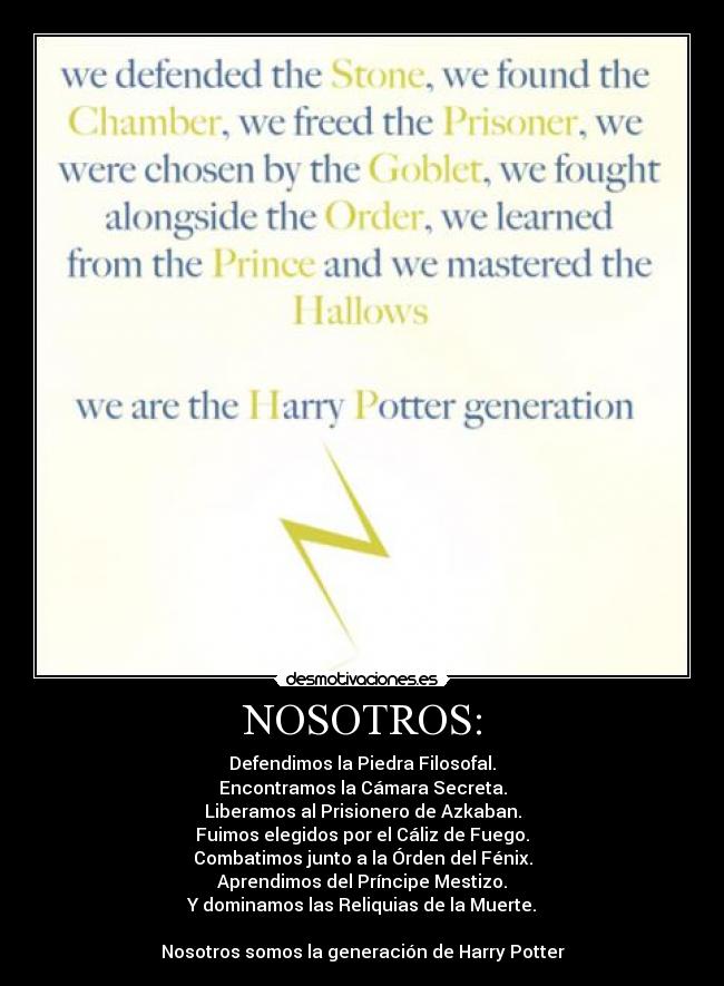 NOSOTROS: - Defendimos la Piedra Filosofal.
Encontramos la Cámara Secreta.
Liberamos al Prisionero de Azkaban.
Fuimos elegidos por el Cáliz de Fuego.
Combatimos junto a la Órden del Fénix.
Aprendimos del Príncipe Mestizo.
Y dominamos las Reliquias de la Muerte.

Nosotros somos la generación de Harry Potter