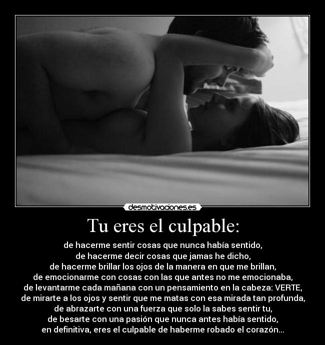 Tu eres el culpable: - de hacerme sentir cosas que nunca había sentido,
de hacerme decir cosas que jamas he dicho,
de hacerme brillar los ojos de la manera en que me brillan,
de emocionarme con cosas con las que antes no me emocionaba,
de levantarme cada mañana con un pensamiento en la cabeza: VERTE,
de mirarte a los ojos y sentir que me matas con esa mirada tan profunda,
de abrazarte con una fuerza que solo la sabes sentir tu,
de besarte con una pasión que nunca antes había sentido,
en definitiva, eres el culpable de haberme robado el corazón...