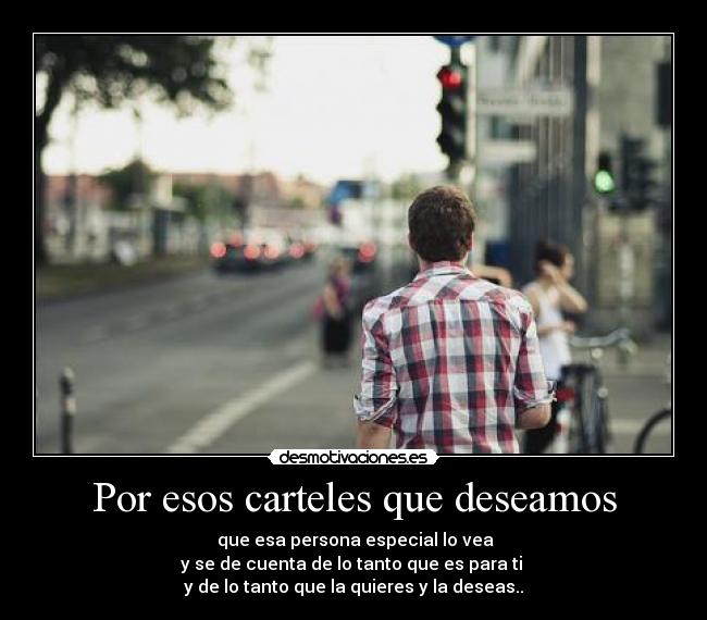 Por esos carteles que deseamos - que esa persona especial lo vea
y se de cuenta de lo tanto que es para ti
y de lo tanto que la quieres y la deseas..