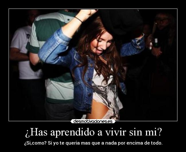 ¿Has aprendido a vivir sin mi? - ¿Si,como? Si yo te queria mas que a nada por encima de todo.