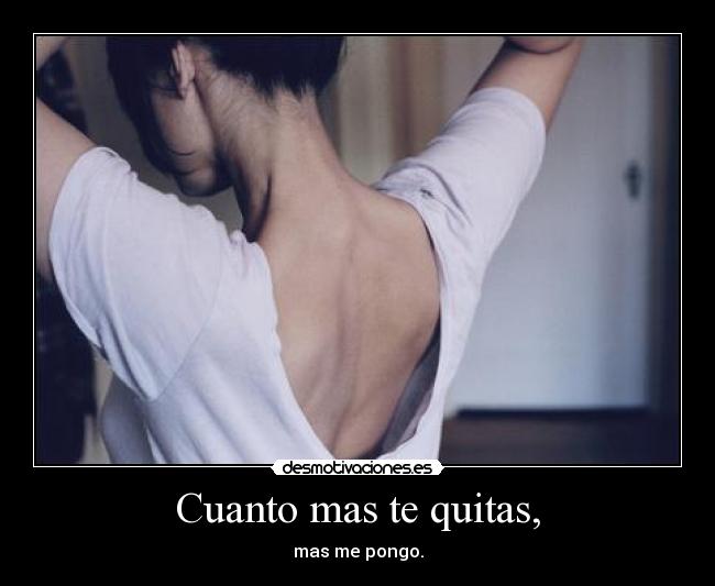 Cuanto mas te quitas, - mas me pongo.