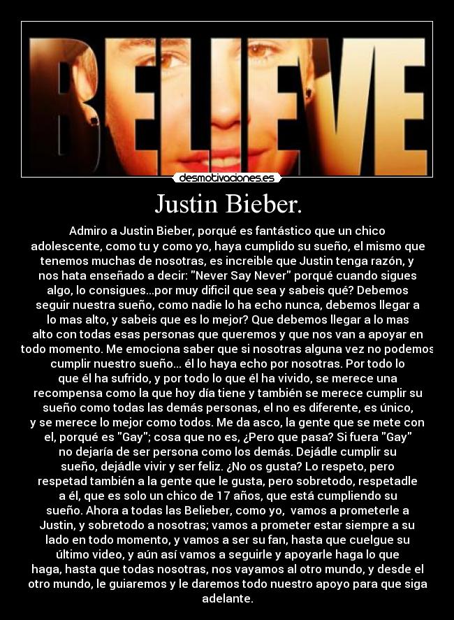 Justin Bieber. - Admiro a Justin Bieber, porqué es fantástico que un chico
adolescente, como tu y como yo, haya cumplido su sueño, el mismo que
tenemos muchas de nosotras, es increible que Justin tenga razón, y
nos hata enseñado a decir: Never Say Never porqué cuando sigues
algo, lo consigues...por muy dificil que sea y sabeis qué? Debemos
seguir nuestra sueño, como nadie lo ha echo nunca, debemos llegar a
lo mas alto, y sabeis que es lo mejor? Que debemos llegar a lo mas
alto con todas esas personas que queremos y que nos van a apoyar en
todo momento. Me emociona saber que si nosotras alguna vez no podemos
cumplir nuestro sueño... él lo haya echo por nosotras. Por todo lo
que él ha sufrido, y por todo lo que él ha vivido, se merece una
recompensa como la que hoy día tiene y también se merece cumplir su
sueño como todas las demás personas, el no es diferente, es único,
y se merece lo mejor como todos. Me da asco, la gente que se mete con
el, porqué es Gay; cosa que no es, ¿Pero que pasa? Si fuera Gay
no dejaría de ser persona como los demás. Dejádle cumplir su
sueño, dejádle vivir y ser feliz. ¿No os gusta? Lo respeto, pero
respetad también a la gente que le gusta, pero sobretodo, respetadle
a él, que es solo un chico de 17 años, que está cumpliendo su
sueño. Ahora a todas las Belieber, como yo,  vamos a prometerle a
Justin, y sobretodo a nosotras; vamos a prometer estar siempre a su
lado en todo momento, y vamos a ser su fan, hasta que cuelgue su
último video, y aún así vamos a seguirle y apoyarle haga lo que
haga, hasta que todas nosotras, nos vayamos al otro mundo, y desde el
otro mundo, le guiaremos y le daremos todo nuestro apoyo para que siga
adelante.