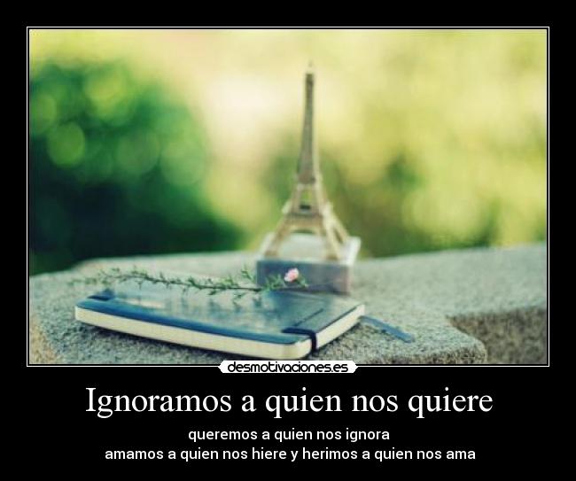 Ignoramos a quien nos quiere - queremos a quien nos ignora
 amamos a quien nos hiere y herimos a quien nos ama